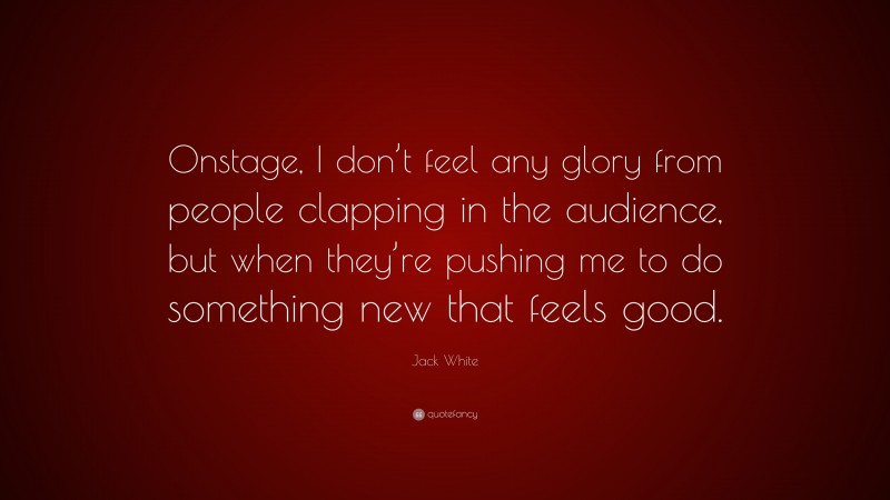 Jack White Quote: “Onstage, I don’t feel any glory from people clapping in the audience, but when they’re pushing me to do something new that feels good.”