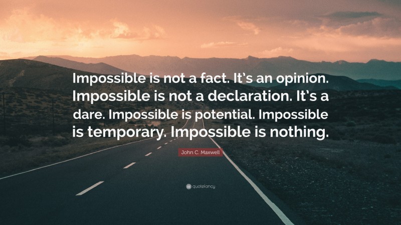 John C. Maxwell Quote: “Impossible is not a fact. It’s an opinion. Impossible is not a declaration. It’s a dare. Impossible is potential. Impossible is temporary. Impossible is nothing.”