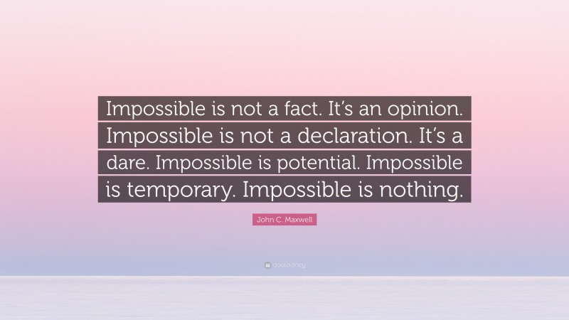 John C. Maxwell Quote: “Impossible is not a fact. It’s an opinion. Impossible is not a declaration. It’s a dare. Impossible is potential. Impossible is temporary. Impossible is nothing.”