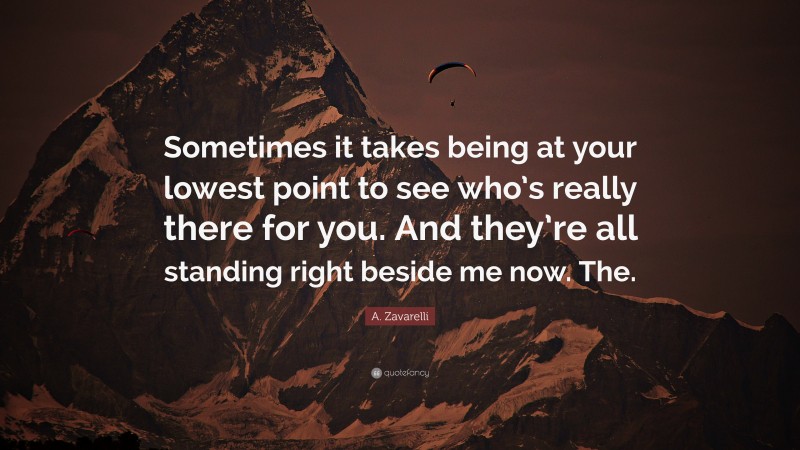 A. Zavarelli Quote: “Sometimes it takes being at your lowest point to see who’s really there for you. And they’re all standing right beside me now. The.”