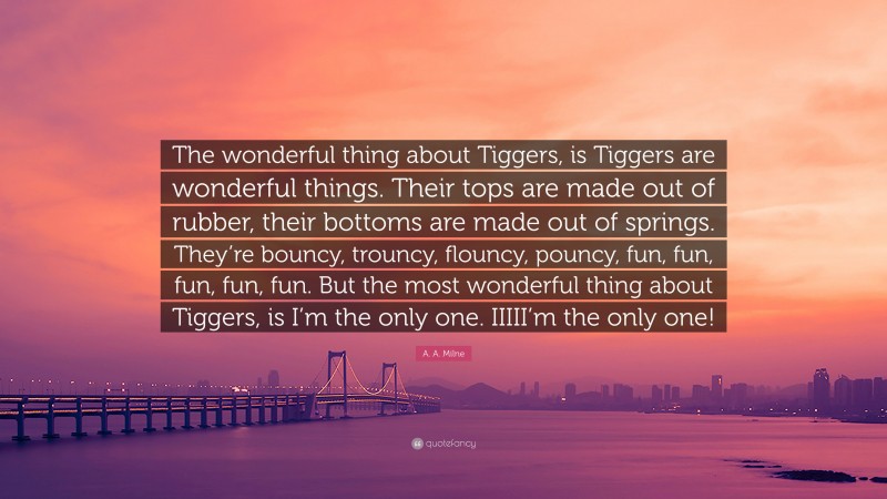 A. A. Milne Quote: “The wonderful thing about Tiggers, is Tiggers are wonderful things. Their tops are made out of rubber, their bottoms are made out of springs. They’re bouncy, trouncy, flouncy, pouncy, fun, fun, fun, fun, fun. But the most wonderful thing about Tiggers, is I’m the only one. IIIII’m the only one!”