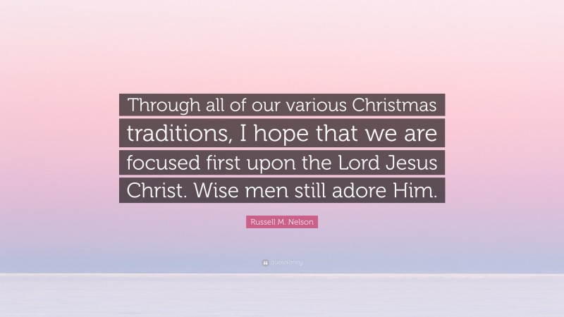 Russell M. Nelson Quote: “Through all of our various Christmas traditions, I hope that we are focused first upon the Lord Jesus Christ. Wise men still adore Him.”