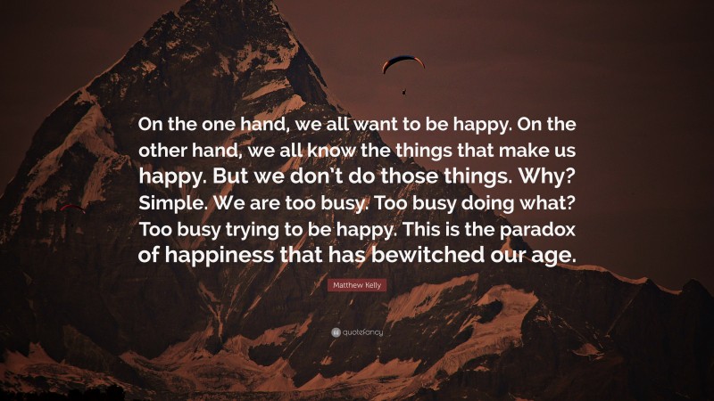 Matthew Kelly Quote: “On the one hand, we all want to be happy. On the other hand, we all know the things that make us happy. But we don’t do those things. Why? Simple. We are too busy. Too busy doing what? Too busy trying to be happy. This is the paradox of happiness that has bewitched our age.”