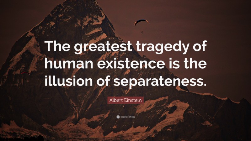 Albert Einstein Quote: “The greatest tragedy of human existence is the illusion of separateness.”