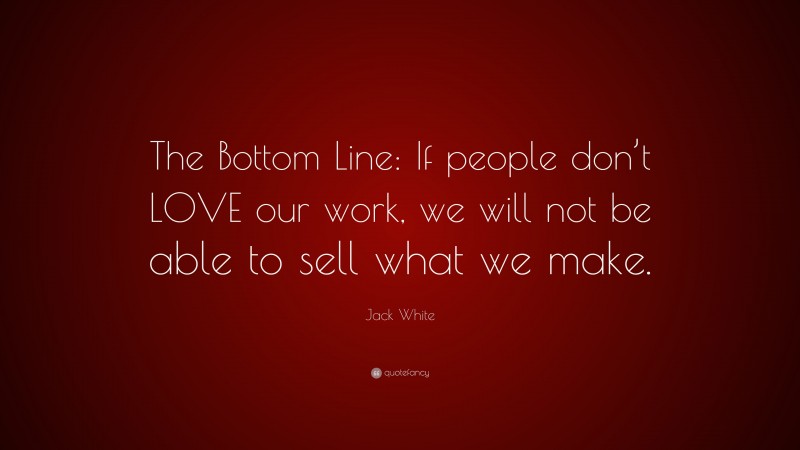 Jack White Quote: “The Bottom Line: If people don’t LOVE our work, we will not be able to sell what we make.”