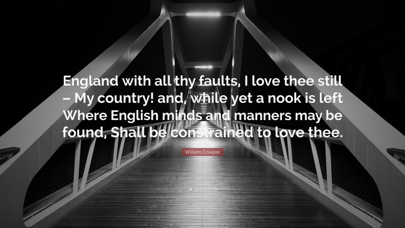 William Cowper Quote: “England with all thy faults, I love thee still – My country! and, while yet a nook is left Where English minds and manners may be found, Shall be constrained to love thee.”
