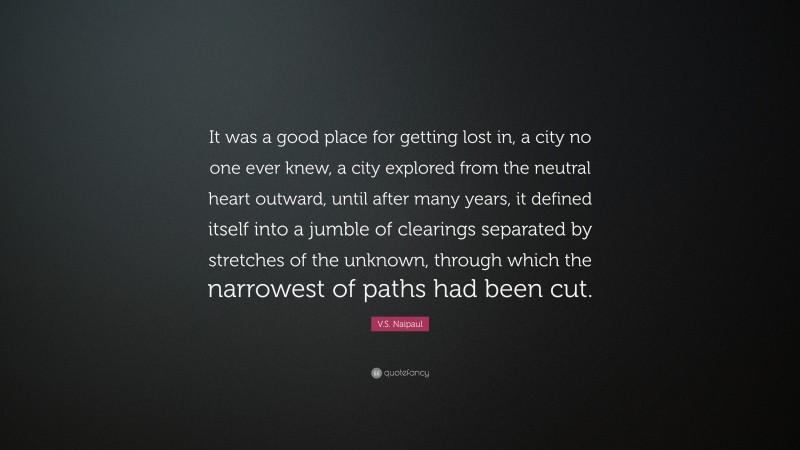 V.S. Naipaul Quote: “It was a good place for getting lost in, a city no one ever knew, a city explored from the neutral heart outward, until after many years, it defined itself into a jumble of clearings separated by stretches of the unknown, through which the narrowest of paths had been cut.”
