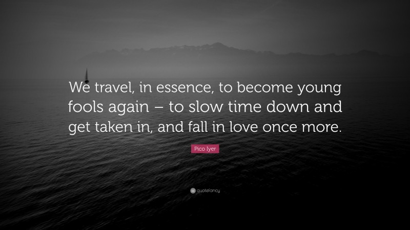 Pico Iyer Quote: “We travel, in essence, to become young fools again – to slow time down and get taken in, and fall in love once more.”