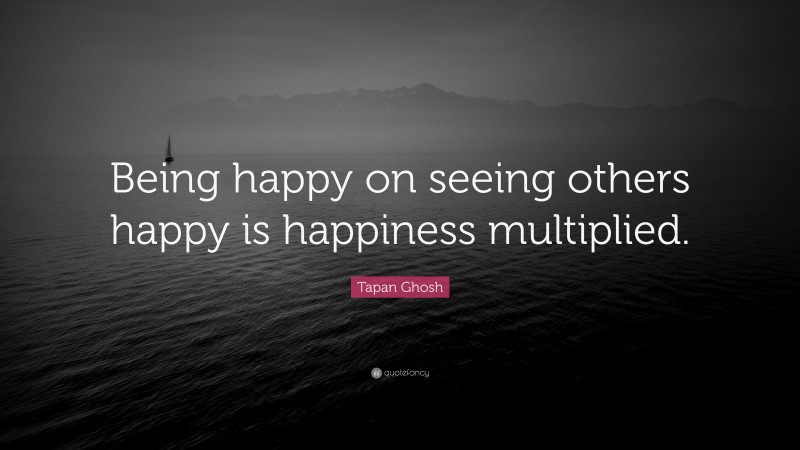 Tapan Ghosh Quote: “Being happy on seeing others happy is happiness multiplied.”