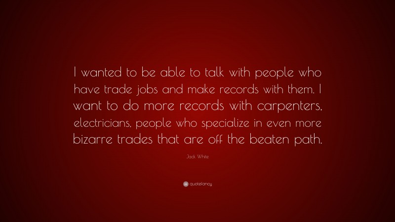 Jack White Quote: “I wanted to be able to talk with people who have trade jobs and make records with them. I want to do more records with carpenters, electricians, people who specialize in even more bizarre trades that are off the beaten path.”
