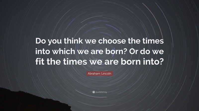 Abraham Lincoln Quote: “Do you think we choose the times into which we are born? Or do we fit the times we are born into?”
