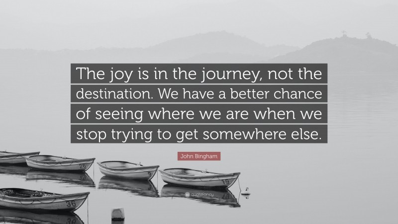 John Bingham Quote: “The joy is in the journey, not the destination. We have a better chance of seeing where we are when we stop trying to get somewhere else.”