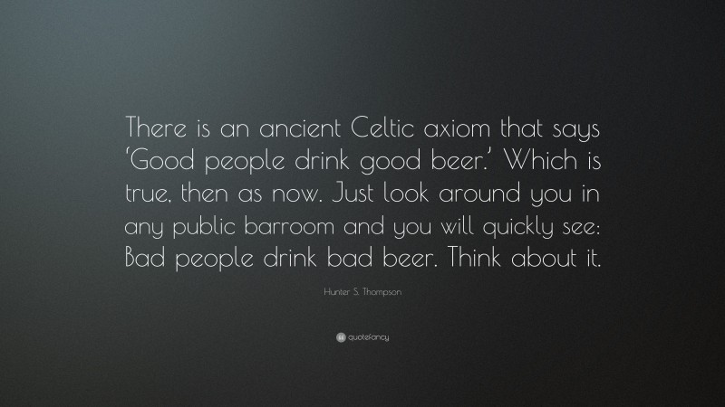 Hunter S. Thompson Quote: “There is an ancient Celtic axiom that says ‘Good people drink good beer.’ Which is true, then as now. Just look around you in any public barroom and you will quickly see: Bad people drink bad beer. Think about it.”