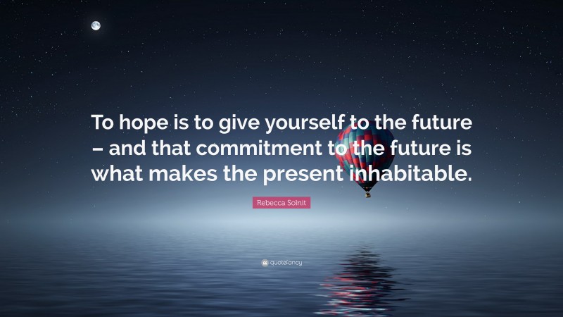 Rebecca Solnit Quote: “To hope is to give yourself to the future – and that commitment to the future is what makes the present inhabitable.”