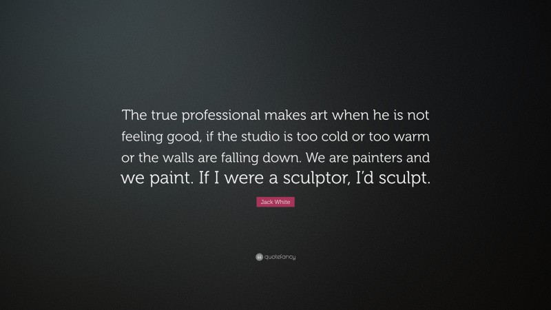 Jack White Quote: “The true professional makes art when he is not feeling good, if the studio is too cold or too warm or the walls are falling down. We are painters and we paint. If I were a sculptor, I’d sculpt.”