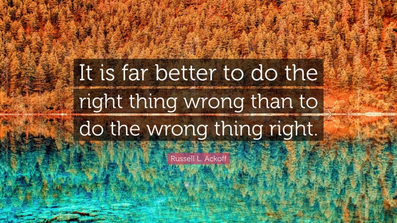 Russell L. Ackoff Quote: “It is far better to do the right thing wrong than to do the wrong thing right.”