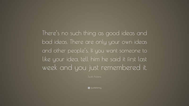 Scott Adams Quote: “There’s no such thing as good ideas and bad ideas. There are only your own ideas and other people’s. If you want someone to like your idea, tell him he said it first last week and you just remembered it.”