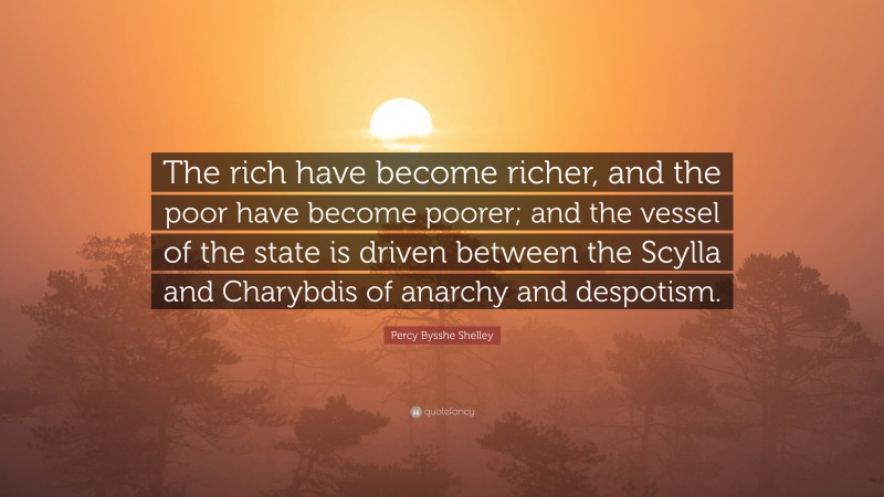 Percy Bysshe Shelley Quote: “The rich have become richer, and the poor have become poorer; and the vessel of the state is driven between the Scylla and Charybdis of anarchy and despotism.”