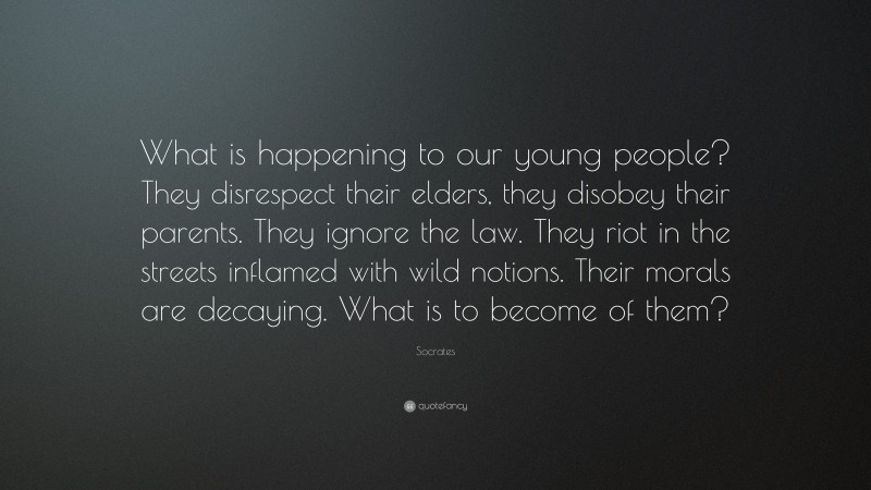 Socrates Quote: “What is happening to our young people? They disrespect their elders, they disobey their parents. They ignore the law. They riot in the streets inflamed with wild notions. Their morals are decaying. What is to become of them?”