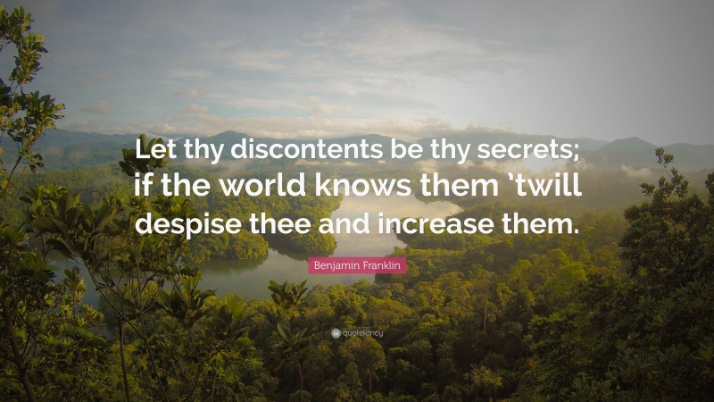 Benjamin Franklin Quote: “Let thy discontents be thy secrets; if the world knows them ’twill despise thee and increase them.”