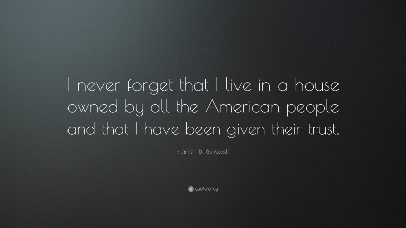Franklin D. Roosevelt Quote: “I never forget that I live in a house owned by all the American people and that I have been given their trust.”