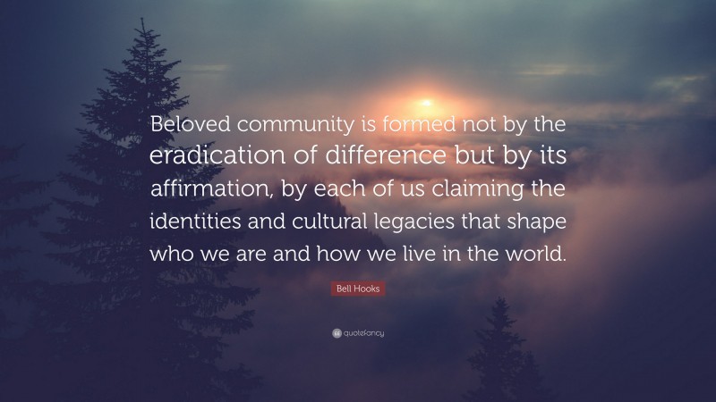 Bell Hooks Quote: “Beloved community is formed not by the eradication of difference but by its affirmation, by each of us claiming the identities and cultural legacies that shape who we are and how we live in the world.”