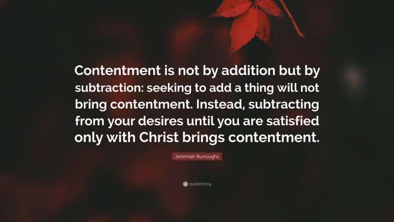 Jeremiah Burroughs Quote: “Contentment is not by addition but by subtraction: seeking to add a thing will not bring contentment. Instead, subtracting from your desires until you are satisfied only with Christ brings contentment.”