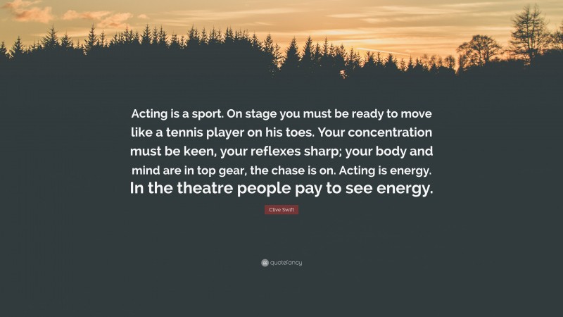 Clive Swift Quote: “Acting is a sport. On stage you must be ready to move like a tennis player on his toes. Your concentration must be keen, your reflexes sharp; your body and mind are in top gear, the chase is on. Acting is energy. In the theatre people pay to see energy.”