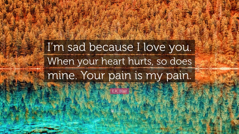 E.K. Blair Quote: “I’m sad because I love you. When your heart hurts, so does mine. Your pain is my pain.”