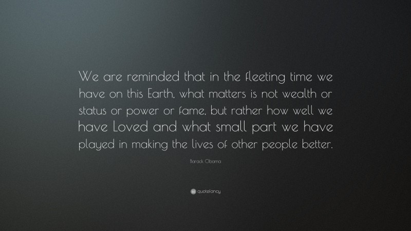 Barack Obama Quote: “We are reminded that in the fleeting time we have on this Earth, what matters is not wealth or status or power or fame, but rather how well we have Loved and what small part we have played in making the lives of other people better.”