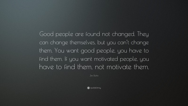 Jim Rohn Quote: “Good people are found not changed. They can change themselves, but you can’t change them. You want good people, you have to find them. If you want motivated people, you have to find them, not motivate them.”