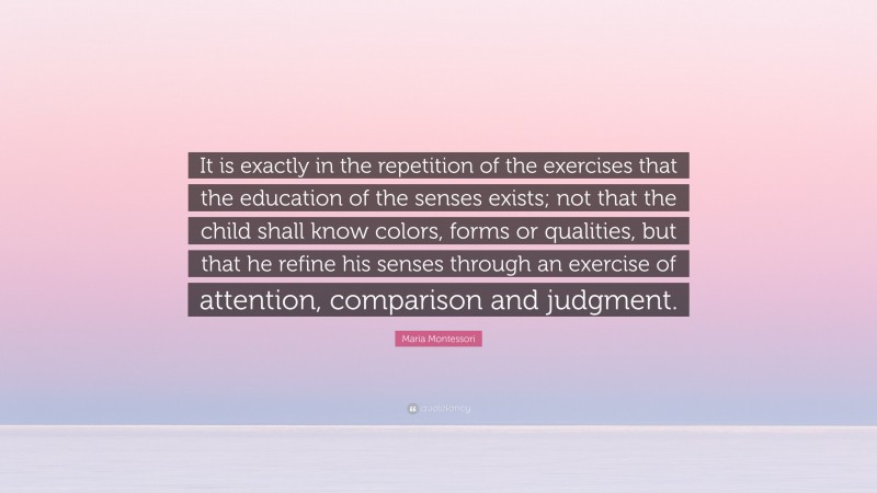 Maria Montessori Quote: “It is exactly in the repetition of the exercises that the education of the senses exists; not that the child shall know colors, forms or qualities, but that he refine his senses through an exercise of attention, comparison and judgment.”