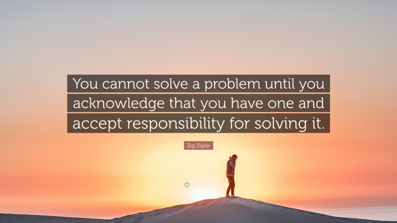 Zig Ziglar Quote: “You cannot solve a problem until you acknowledge that you have one and accept responsibility for solving it.”