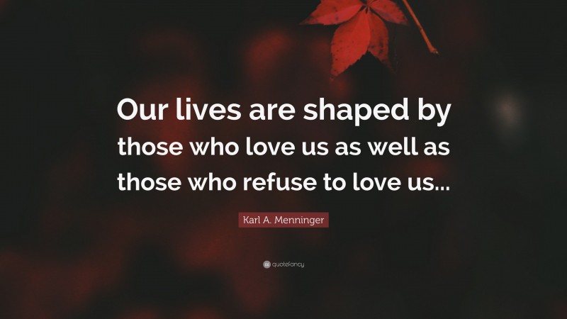 Karl A. Menninger Quote: “Our lives are shaped by those who love us as well as those who refuse to love us...”