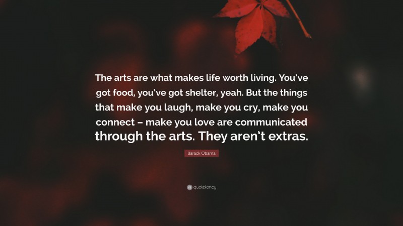 Barack Obama Quote: “The arts are what makes life worth living. You’ve got food, you’ve got shelter, yeah. But the things that make you laugh, make you cry, make you connect – make you love are communicated through the arts. They aren’t extras.”
