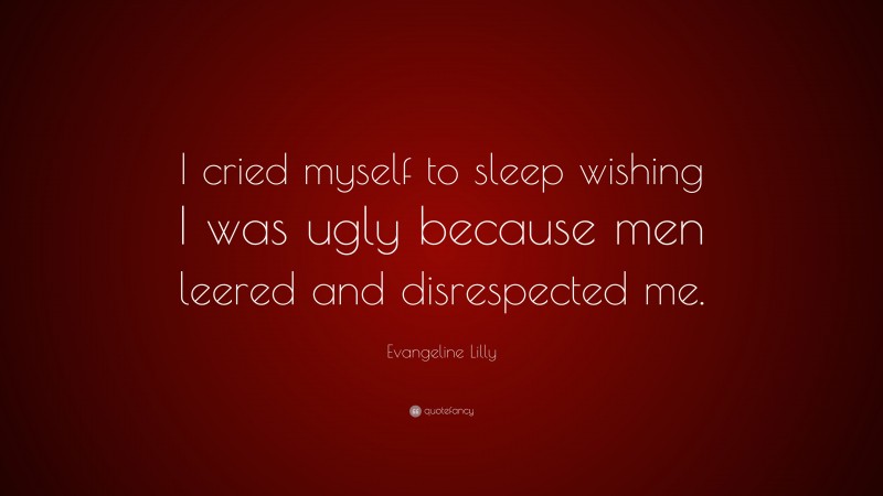 Evangeline Lilly Quote: “I cried myself to sleep wishing I was ugly because men leered and disrespected me.”