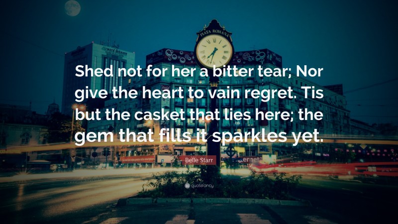 Belle Starr Quote: “Shed not for her a bitter tear; Nor give the heart to vain regret. Tis but the casket that lies here; the gem that fills it sparkles yet.”