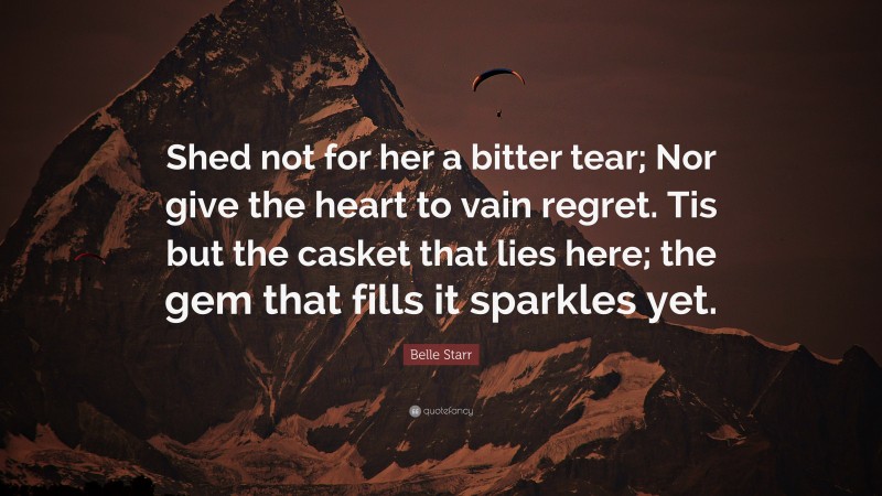 Belle Starr Quote: “Shed not for her a bitter tear; Nor give the heart to vain regret. Tis but the casket that lies here; the gem that fills it sparkles yet.”