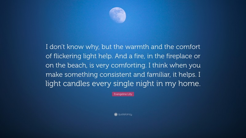 Evangeline Lilly Quote: “I don’t know why, but the warmth and the comfort of flickering light help. And a fire, in the fireplace or on the beach, is very comforting. I think when you make something consistent and familiar, it helps. I light candles every single night in my home.”
