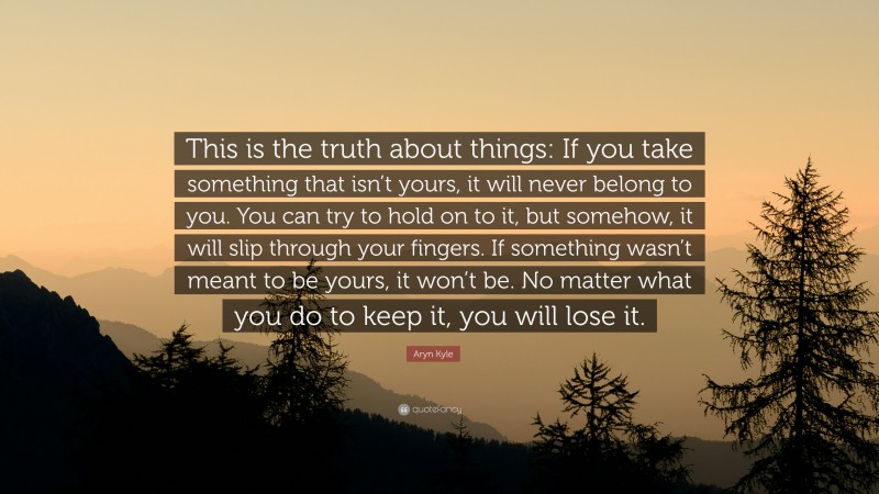 Aryn Kyle Quote: “This is the truth about things: If you take something that isn’t yours, it will never belong to you. You can try to hold on to it, but somehow, it will slip through your fingers. If something wasn’t meant to be yours, it won’t be. No matter what you do to keep it, you will lose it.”