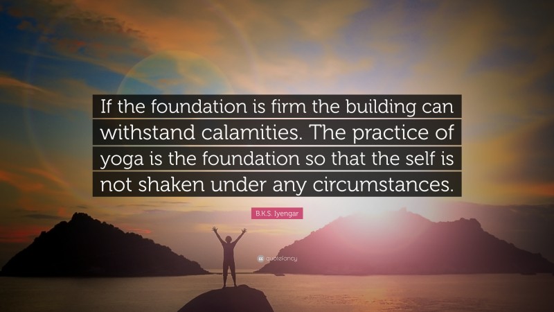 B.K.S. Iyengar Quote: “If the foundation is firm the building can withstand calamities. The practice of yoga is the foundation so that the self is not shaken under any circumstances.”