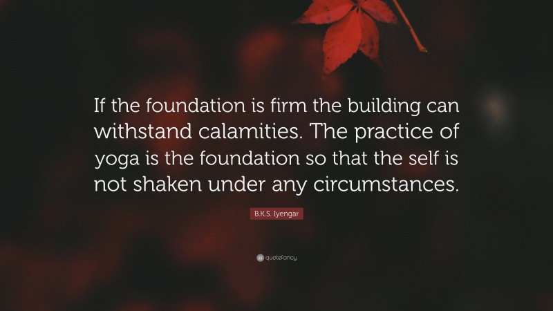 B.K.S. Iyengar Quote: “If the foundation is firm the building can withstand calamities. The practice of yoga is the foundation so that the self is not shaken under any circumstances.”