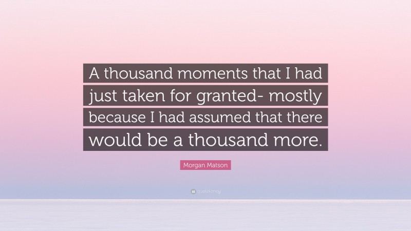 Morgan Matson Quote: “A thousand moments that I had just taken for granted- mostly because I had assumed that there would be a thousand more.”