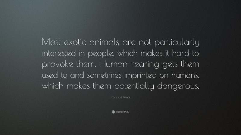Frans de Waal Quote: “Most exotic animals are not particularly interested in people, which makes it hard to provoke them. Human-rearing gets them used to and sometimes imprinted on humans, which makes them potentially dangerous.”