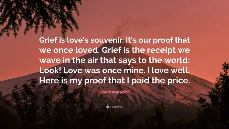 Glennon Doyle Melton Quote: “Grief is love’s souvenir. It’s our proof that we once loved. Grief is the receipt we wave in the air that says to the world: Look! Love was once mine. I love well. Here is my proof that I paid the price.”