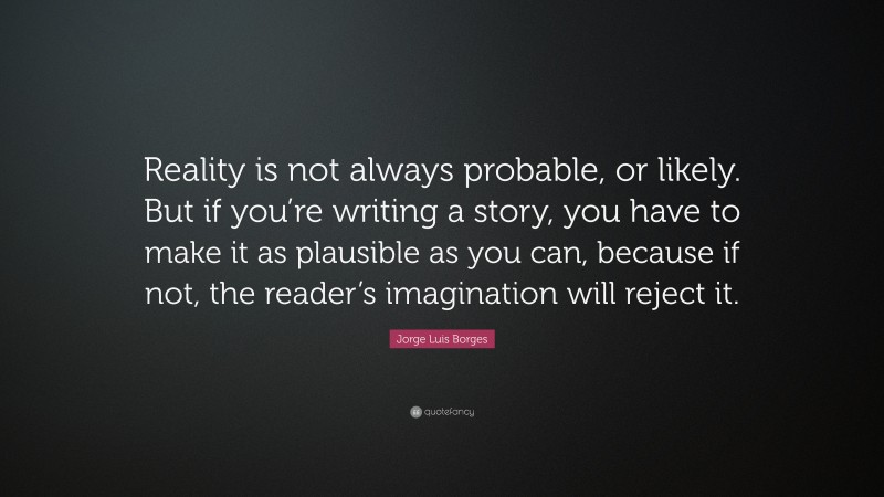 Jorge Luis Borges Quote: “Reality is not always probable, or likely. But if you’re writing a story, you have to make it as plausible as you can, because if not, the reader’s imagination will reject it.”