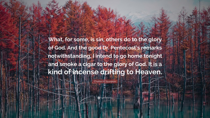 Charles H. Spurgeon Quote: “What, for some, is sin, others do to the glory of God. And the good Dr. Pentecost’s remarks notwithstanding, I intend to go home tonight and smoke a cigar to the glory of God. It is a kind of incense drifting to Heaven.”