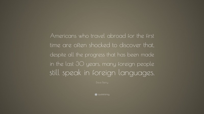 Dave Barry Quote: “Americans who travel abroad for the first time are often shocked to discover that, despite all the progress that has been made in the last 30 years, many foreign people still speak in foreign languages.”