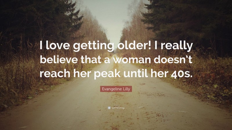 Evangeline Lilly Quote: “I love getting older! I really believe that a woman doesn’t reach her peak until her 40s.”