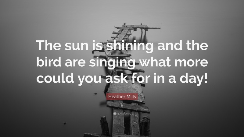 Heather Mills Quote: “The sun is shining and the bird are singing what more could you ask for in a day!”